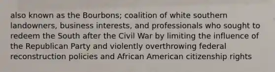 also known as the Bourbons; coalition of white southern landowners, business interests, and professionals who sought to redeem the South after the Civil War by limiting the influence of the Republican Party and violently overthrowing federal reconstruction policies and African American citizenship rights