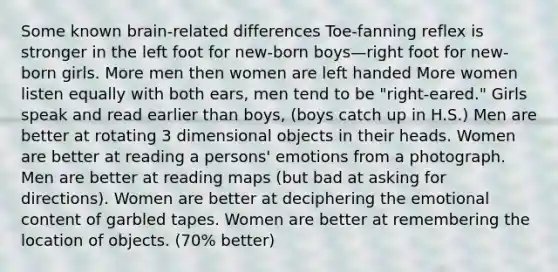 Some known brain-related differences Toe-fanning reflex is stronger in the left foot for new-born boys—right foot for new-born girls. More men then women are left handed More women listen equally with both ears, men tend to be "right-eared." Girls speak and read earlier than boys, (boys catch up in H.S.) Men are better at rotating 3 dimensional objects in their heads. Women are better at reading a persons' emotions from a photograph. Men are better at reading maps (but bad at asking for directions). Women are better at deciphering the emotional content of garbled tapes. Women are better at remembering the location of objects. (70% better)