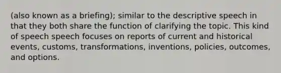 (also known as a briefing); similar to the descriptive speech in that they both share the function of clarifying the topic. This kind of speech speech focuses on reports of current and historical events, customs, transformations, inventions, policies, outcomes, and options.