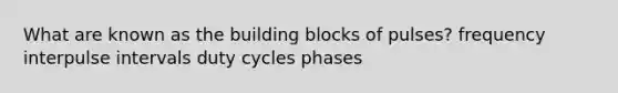 What are known as the building blocks of pulses? frequency interpulse intervals duty cycles phases