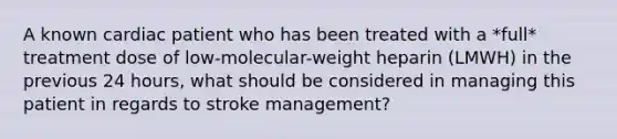 A known cardiac patient who has been treated with a *full* treatment dose of low-molecular-weight heparin (LMWH) in the previous 24 hours, what should be considered in managing this patient in regards to stroke management?