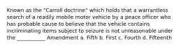 Known as the "Carroll doctrine" which holds that a warrantless search of a readily mobile motor vehicle by a peace officer who has probable cause to believe that the vehicle contains incriminating items subject to seizure is not unreasonable under the ___________ Amendment a. Fifth b. First c. Fourth d. Fifteenth