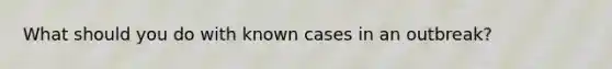 What should you do with known cases in an outbreak?