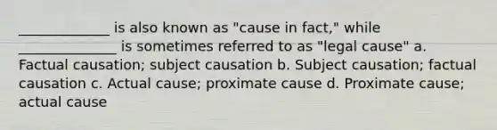 _____________ is also known as "cause in fact," while ______________ is sometimes referred to as "legal cause" a. Factual causation; subject causation b. Subject causation; factual causation c. Actual cause; proximate cause d. Proximate cause; actual cause