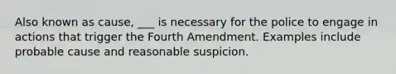 Also known as cause, ___ is necessary for the police to engage in actions that trigger the Fourth Amendment. Examples include probable cause and reasonable suspicion.