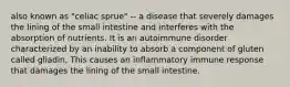 also known as "celiac sprue" -- a disease that severely damages the lining of the small intestine and interferes with the absorption of nutrients. It is an autoimmune disorder characterized by an inability to absorb a component of gluten called gliadin, This causes an inflammatory immune response that damages the lining of the small intestine.