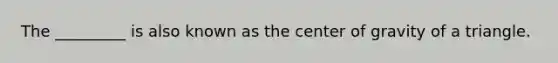 The​ _________ is also known as the center of gravity of a triangle.