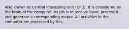 Also known as Central Processing Unit (CPU). It is considered as the brain of the computer. Its job is to receive input, process it and generate a corresponding output. All activities in the computer are processed by this.