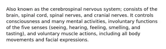 Also known as the cerebrospinal nervous system; consists of the brain, spinal cord, spinal nerves, and cranial nerves. It controls consciousness and many mental activities, involuntary functions of the five senses (seeing, hearing, feeling, smelling, and tasting), and voluntary muscle actions, including all body movements and facial expressions.