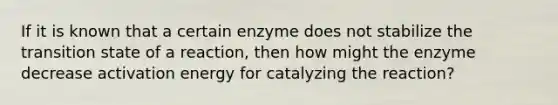 If it is known that a certain enzyme does not stabilize the transition state of a reaction, then how might the enzyme decrease activation energy for catalyzing the reaction?