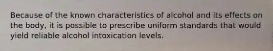 Because of the known characteristics of alcohol and its effects on the body, it is possible to prescribe uniform standards that would yield reliable alcohol intoxication levels.