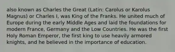 also known as Charles the Great (Latin: Carolus or Karolus Magnus) or Charles I, was King of the Franks. He united much of Europe during the early Middle Ages and laid the foundations for modern France, Germany and the Low Countries. He was the first Holy Roman Emperor, the first king to use heavily armored knights, and he believed in the importance of education.