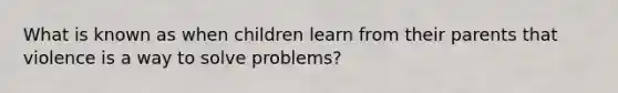 What is known as when children learn from their parents that violence is a way to solve problems?