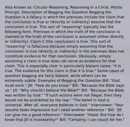 Also Known as: Circular Reasoning, Reasoning in a Circle, Petitio Principii. Description of Begging the Question Begging the Question is a fallacy in which the premises include the claim that the conclusion is true or (directly or indirectly) assume that the conclusion is true. This sort of "reasoning" typically has the following form. Premises in which the truth of the conclusion is claimed or the truth of the conclusion is assumed (either directly or indirectly). Claim C (the conclusion) is true. This sort of "reasoning" is fallacious because simply assuming that the conclusion is true (directly or indirectly) in the premises does not constitute evidence for that conclusion. Obviously, simply assuming a claim is true does not serve as evidence for that claim. This is especially clear in particularly blatant cases: "X is true. The evidence for this claim is that X is true." Some cases of question begging are fairly blatant, while others can be extremely subtle. Examples of Begging the Question Bill: "God must exist." Jill: "How do you know." Bill: "Because the Bible says so." Jill: "Why should I believe the Bible?" Bill: "Because the Bible was written by God." "If such actions were not illegal, then they would not be prohibited by the law." "The belief in God is universal. After all, everyone believes in God." Interviewer: "Your resume looks impressive but I need another reference." Bill: "Jill can give me a good reference." Interviewer: "Good. But how do I know that Jill is trustworthy?" Bill: "Certainly. I can vouch for her."