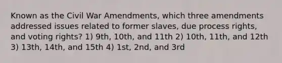 Known as the Civil War Amendments, which three amendments addressed issues related to former slaves, due process rights, and voting rights? 1) 9th, 10th, and 11th 2) 10th, 11th, and 12th 3) 13th, 14th, and 15th 4) 1st, 2nd, and 3rd