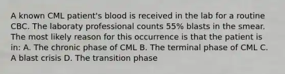 A known CML patient's blood is received in the lab for a routine CBC. The laboraty professional counts 55% blasts in the smear. The most likely reason for this occurrence is that the patient is in: A. The chronic phase of CML B. The terminal phase of CML C. A blast crisis D. The transition phase