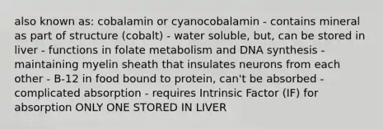 also known as: cobalamin or cyanocobalamin - contains mineral as part of structure (cobalt) - water soluble, but, can be stored in liver - functions in folate metabolism and DNA synthesis - maintaining myelin sheath that insulates neurons from each other - B-12 in food bound to protein, can't be absorbed - complicated absorption - requires Intrinsic Factor (IF) for absorption ONLY ONE STORED IN LIVER