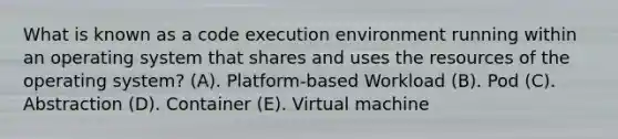 What is known as a code execution environment running within an operating system that shares and uses the resources of the operating system? (A). Platform-based Workload (B). Pod (C). Abstraction (D). Container (E). Virtual machine