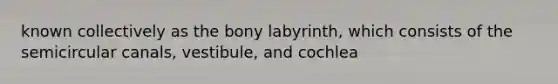 known collectively as the bony labyrinth, which consists of the semicircular canals, vestibule, and cochlea