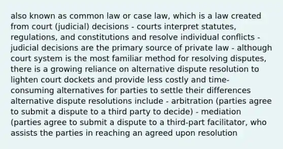 also known as common law or case law, which is a law created from court (judicial) decisions - courts interpret statutes, regulations, and constitutions and resolve individual conflicts - judicial decisions are the primary source of private law - although court system is the most familiar method for resolving disputes, there is a growing reliance on alternative dispute resolution to lighten court dockets and provide less costly and time-consuming alternatives for parties to settle their differences alternative dispute resolutions include - arbitration (parties agree to submit a dispute to a third party to decide) - mediation (parties agree to submit a dispute to a third-part facilitator, who assists the parties in reaching an agreed upon resolution