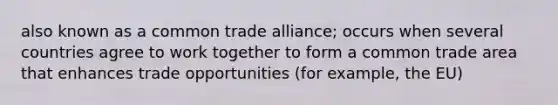 also known as a common trade alliance; occurs when several countries agree to work together to form a common trade area that enhances trade opportunities (for example, the EU)