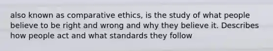 also known as comparative ethics, is the study of what people believe to be right and wrong and why they believe it. Describes how people act and what standards they follow