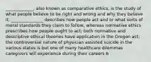 _____________, also known as comparative ethics, is the study of what people believe to be right and wrong and why they believe it; _______________ describes how people act and or what sorts of moral standards they claim to follow, whereas normative ethics prescribes how people ought to act; both normative and descriptive ethical theories have application in the Oregon act; the controversial nature of physician assisted suicide in the various states is but one of many healthcare dilemmas caregivers will experience during their careers 6