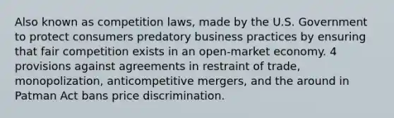 Also known as competition laws, made by the U.S. Government to protect consumers predatory business practices by ensuring that fair competition exists in an open-market economy. 4 provisions against agreements in restraint of trade, monopolization, anticompetitive mergers, and the around in Patman Act bans price discrimination.