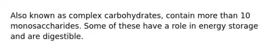 Also known as complex carbohydrates, contain more than 10 monosaccharides. Some of these have a role in energy storage and are digestible.