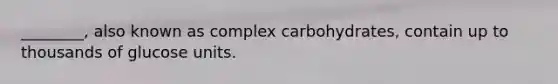 ________, also known as complex carbohydrates, contain up to thousands of glucose units.