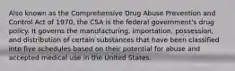 Also known as the Comprehensive Drug Abuse Prevention and Control Act of 1970, the CSA is the federal government's drug policy. It governs the manufacturing, importation, possession, and distribution of certain substances that have been classified into five schedules based on their potential for abuse and accepted medical use in the United States.