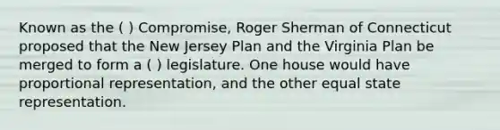 Known as the ( ) Compromise, Roger Sherman of Connecticut proposed that the New Jersey Plan and the Virginia Plan be merged to form a ( ) legislature. One house would have proportional representation, and the other equal state representation.