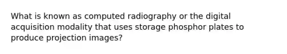 What is known as computed radiography or the digital acquisition modality that uses storage phosphor plates to produce projection images?