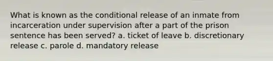 What is known as <a href='https://www.questionai.com/knowledge/kkQpDimdJH-the-conditional' class='anchor-knowledge'>the conditional</a> release of an inmate from incarceration under supervision after a part of the prison sentence has been served? a. ticket of leave b. discretionary release c. parole d. mandatory release