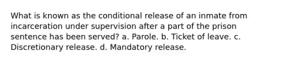 What is known as the conditional release of an inmate from incarceration under supervision after a part of the prison sentence has been served? a. Parole. b. Ticket of leave. c. Discretionary release. d. Mandatory release.