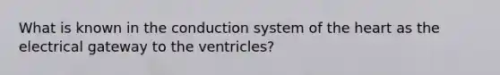 What is known in the conduction system of the heart as the electrical gateway to the ventricles?