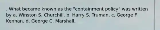 . What became known as the "containment policy" was written by a. Winston S. Churchill. b. Harry S. Truman. c. George F. Kennan. d. George C. Marshall.