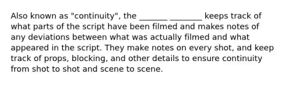 Also known as "continuity", the _______ ________ keeps track of what parts of the script have been filmed and makes notes of any deviations between what was actually filmed and what appeared in the script. They make notes on every shot, and keep track of props, blocking, and other details to ensure continuity from shot to shot and scene to scene.