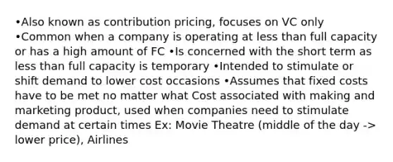 •Also known as contribution pricing, focuses on VC only •Common when a company is operating at less than full capacity or has a high amount of FC •Is concerned with the short term as less than full capacity is temporary •Intended to stimulate or shift demand to lower cost occasions •Assumes that fixed costs have to be met no matter what Cost associated with making and marketing product, used when companies need to stimulate demand at certain times Ex: Movie Theatre (middle of the day -> lower price), Airlines