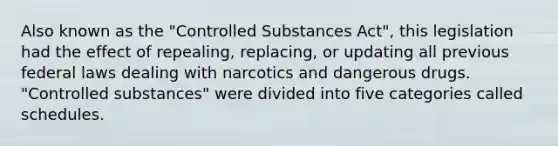 Also known as the "Controlled Substances Act", this legislation had the effect of repealing, replacing, or updating all previous federal laws dealing with narcotics and dangerous drugs. "Controlled substances" were divided into five categories called schedules.