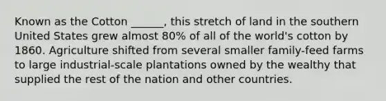 Known as the Cotton ______, this stretch of land in the southern United States grew almost 80% of all of the world's cotton by 1860. Agriculture shifted from several smaller family-feed farms to large industrial-scale plantations owned by the wealthy that supplied the rest of the nation and other countries.