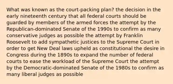 What was known as the court-packing plan? the decision in the early nineteenth century that all federal courts should be guarded by members of the armed forces the attempt by the Republican-dominated Senate of the 1990s to confirm as many conservative judges as possible the attempt by Franklin Roosevelt to add sympathetic justices to the Supreme Court in order to get New Deal laws upheld as constitutional the desire in Congress during the 1890s to expand the number of federal courts to ease the workload of the Supreme Court the attempt by the Democratic-dominated Senate of the 1980s to confirm as many liberal judges as possible