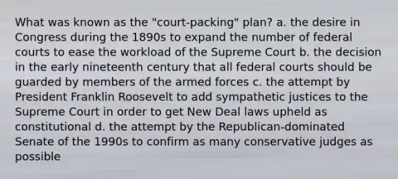 What was known as the "court-packing" plan? a. the desire in Congress during the 1890s to expand the number of federal courts to ease the workload of the Supreme Court b. the decision in the early nineteenth century that all federal courts should be guarded by members of the armed forces c. the attempt by President Franklin Roosevelt to add sympathetic justices to the Supreme Court in order to get New Deal laws upheld as constitutional d. the attempt by the Republican-dominated Senate of the 1990s to confirm as many conservative judges as possible