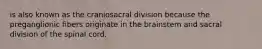 is also known as the craniosacral division because the preganglionic fibers originate in the brainstem and sacral division of the spinal cord.