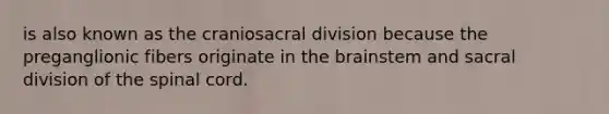 is also known as the craniosacral division because the preganglionic fibers originate in the brainstem and sacral division of the spinal cord.