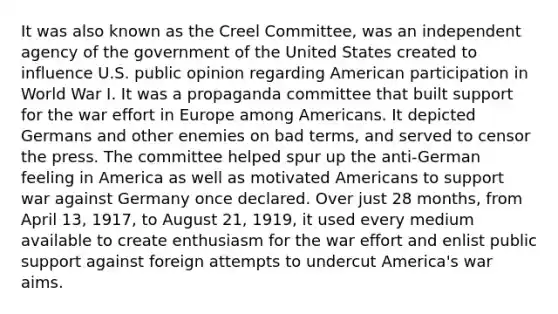 It was also known as the Creel Committee, was an independent agency of the government of the United States created to influence U.S. public opinion regarding American participation in World War I. It was a propaganda committee that built support for the war effort in Europe among Americans. It depicted Germans and other enemies on bad terms, and served to censor the press. The committee helped spur up the anti-German feeling in America as well as motivated Americans to support war against Germany once declared. Over just 28 months, from April 13, 1917, to August 21, 1919, it used every medium available to create enthusiasm for the war effort and enlist public support against foreign attempts to undercut America's war aims.