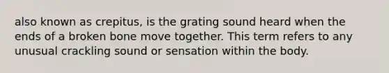 also known as crepitus, is the grating sound heard when the ends of a broken bone move together. This term refers to any unusual crackling sound or sensation within the body.