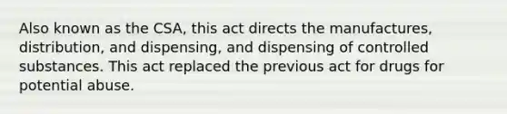 Also known as the CSA, this act directs the manufactures, distribution, and dispensing, and dispensing of controlled substances. This act replaced the previous act for drugs for potential abuse.