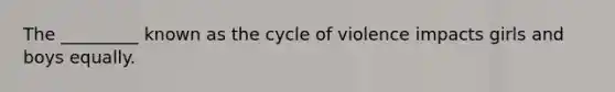 The _________ known as the cycle of violence impacts girls and boys equally.