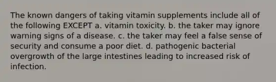 The known dangers of taking vitamin supplements include all of the following EXCEPT a. vitamin toxicity. b. the taker may ignore warning signs of a disease. c. the taker may feel a false sense of security and consume a poor diet. d. pathogenic bacterial overgrowth of the large intestines leading to increased risk of infection.